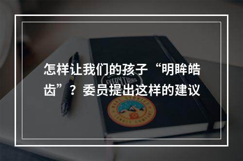 怎样让我们的孩子“明眸皓齿”？委员提出这样的建议