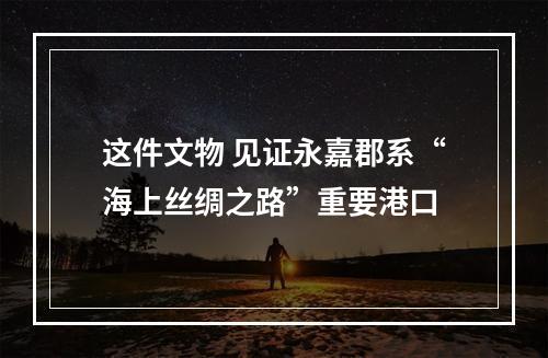 这件文物 见证永嘉郡系“海上丝绸之路”重要港口