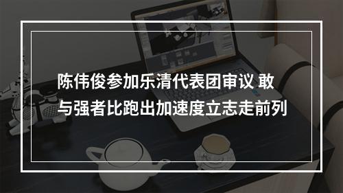 陈伟俊参加乐清代表团审议 敢与强者比跑出加速度立志走前列