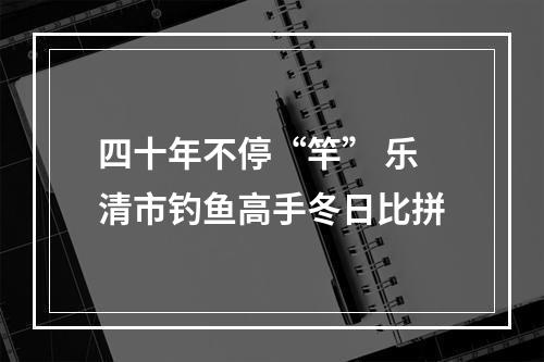 四十年不停“竿” 乐清市钓鱼高手冬日比拼