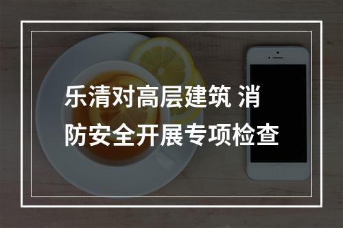 乐清对高层建筑 消防安全开展专项检查