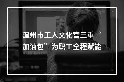 温州市工人文化宫三重“加油包”为职工全程赋能