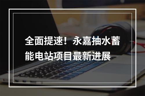 全面提速！永嘉抽水蓄能电站项目最新进展