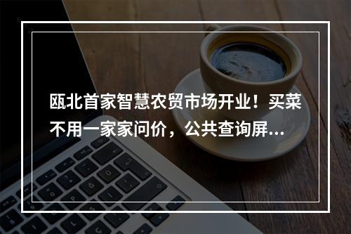 瓯北首家智慧农贸市场开业！买菜不用一家家问价，公共查询屏一看就清楚！