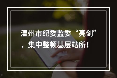 温州市纪委监委“亮剑”，集中整顿基层站所！
