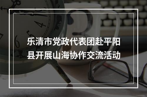 乐清市党政代表团赴平阳县开展山海协作交流活动