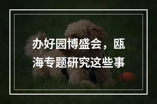 办好园博盛会，瓯海专题研究这些事