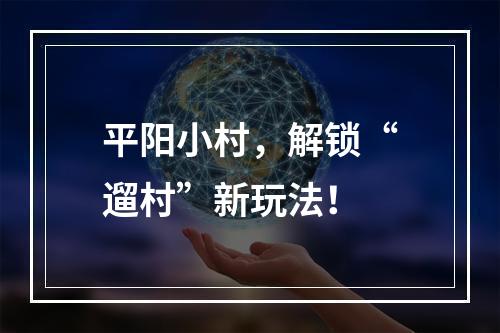 平阳小村，解锁“遛村”新玩法！
