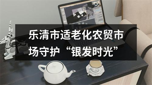 乐清市适老化农贸市场守护“银发时光”