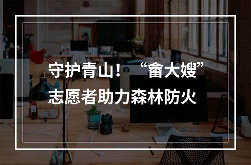 守护青山！“畲大嫂”志愿者助力森林防火