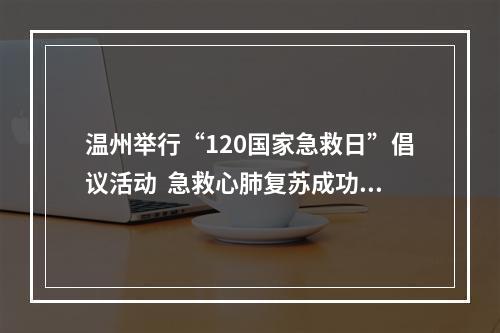 温州举行“120国家急救日”倡议活动  急救心肺复苏成功率从2.59%跃至9.27%