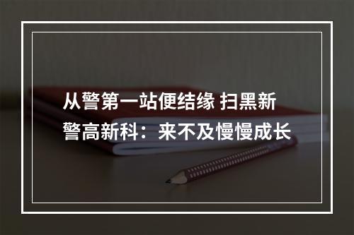从警第一站便结缘 扫黑新警高新科：来不及慢慢成长