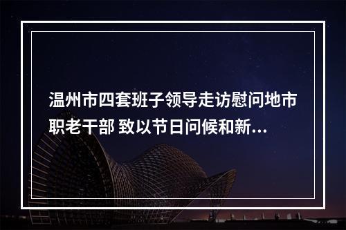 温州市四套班子领导走访慰问地市职老干部 致以节日问候和新春祝福