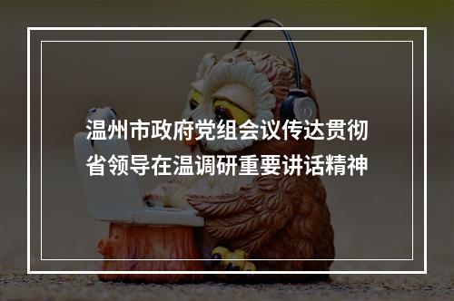 温州市政府党组会议传达贯彻省领导在温调研重要讲话精神