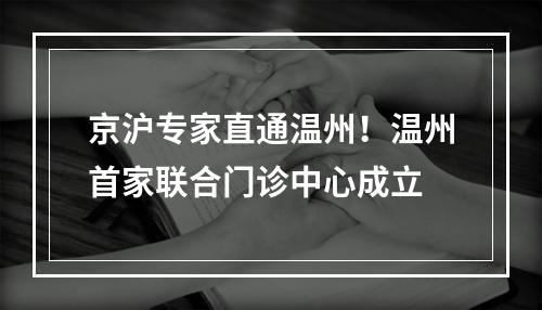 京沪专家直通温州！温州首家联合门诊中心成立