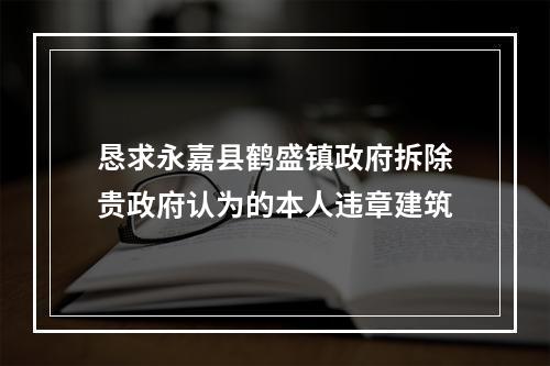 恳求永嘉县鹤盛镇政府拆除贵政府认为的本人违章建筑