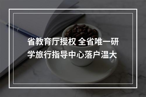 省教育厅授权 全省唯一研学旅行指导中心落户温大