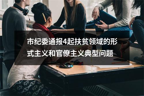 市纪委通报4起扶贫领域的形式主义和官僚主义典型问题