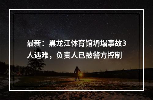 最新：黑龙江体育馆坍塌事故3人遇难，负责人已被警方控制
