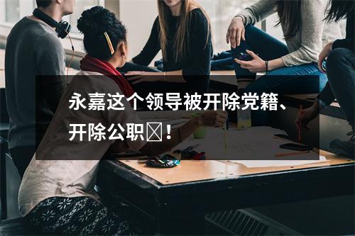 永嘉这个领导被开除党籍、开除公职​！