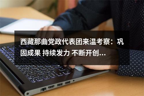 西藏那曲党政代表团来温考察：巩固成果 持续发力 不断开创对口支援工作新局面