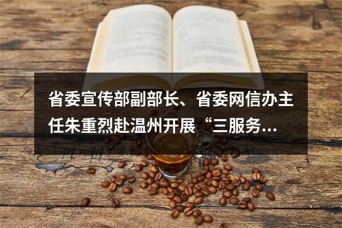 省委宣传部副部长、省委网信办主任朱重烈赴温州开展“三服务”活动