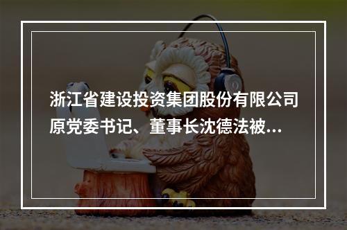 浙江省建设投资集团股份有限公司原党委书记、董事长沈德法被查