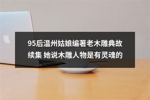 95后温州姑娘编著老木雕典故续集 她说木雕人物是有灵魂的