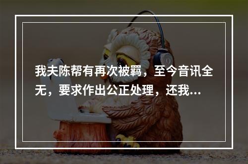 我夫陈帮有再次被羁，至今音讯全无，要求作出公正处理，还我一个安宁家庭的报告