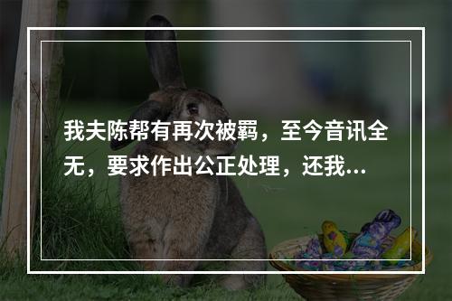 我夫陈帮有再次被羁，至今音讯全无，要求作出公正处理，还我一个安宁家庭的报告