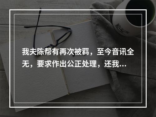 我夫陈帮有再次被羁，至今音讯全无，要求作出公正处理，还我一个安宁家庭的报告