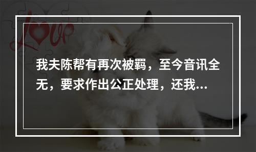 我夫陈帮有再次被羁，至今音讯全无，要求作出公正处理，还我一个安宁家庭的报告