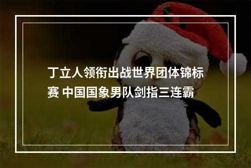 丁立人领衔出战世界团体锦标赛 中国国象男队剑指三连霸