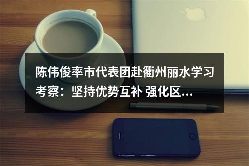 陈伟俊率市代表团赴衢州丽水学习考察：坚持优势互补 强化区域协同 携手开创高质量发展新局面