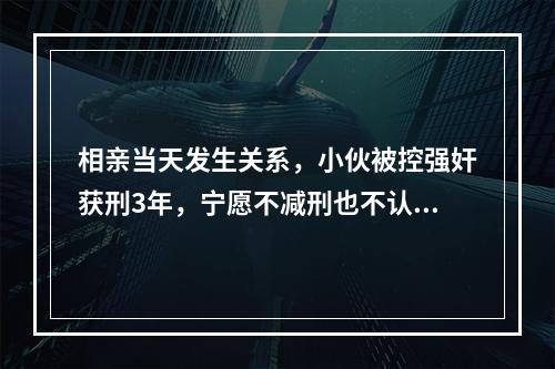 相亲当天发生关系，小伙被控强奸获刑3年，宁愿不减刑也不认罪，再审判了