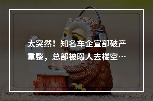 太突然！知名车企宣部破产重整，总部被曝人去楼空…