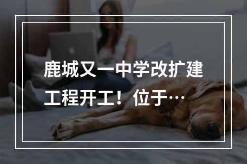 鹿城又一中学改扩建工程开工！位于…