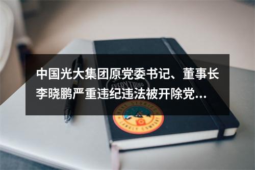 中国光大集团原党委书记、董事长李晓鹏严重违纪违法被开除党籍和公职