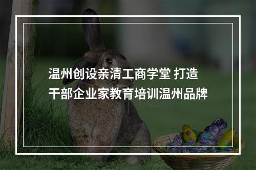 温州创设亲清工商学堂 打造干部企业家教育培训温州品牌