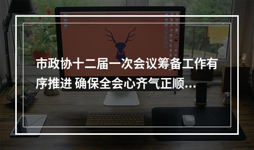 市政协十二届一次会议筹备工作有序推进 确保全会心齐气正顺利圆满
