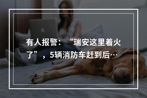 有人报警：“瑞安这里着火了”，5辆消防车赶到后…