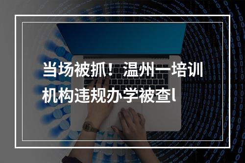 当场被抓！温州一培训机构违规办学被查l