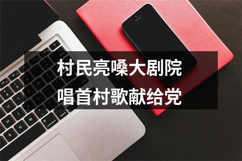 村民亮嗓大剧院 唱首村歌献给党