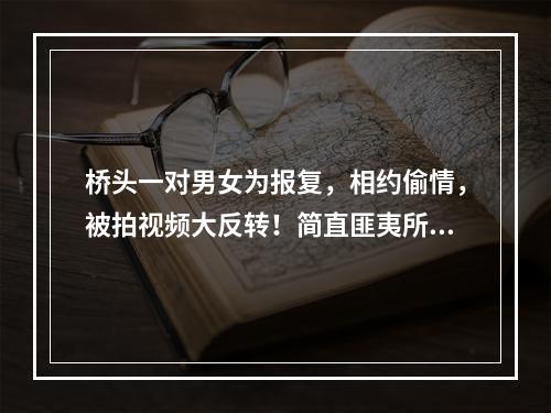 桥头一对男女为报复，相约偷情，被拍视频大反转！简直匪夷所思