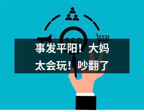事发平阳！大妈太会玩！吵翻了