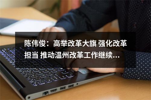 陈伟俊：高举改革大旗 强化改革担当 推动温州改革工作继续走在前列