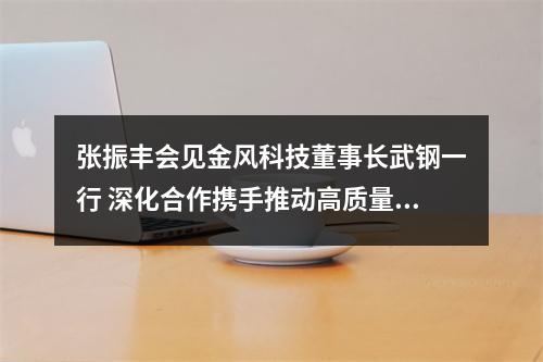 张振丰会见金风科技董事长武钢一行 深化合作携手推动高质量发展