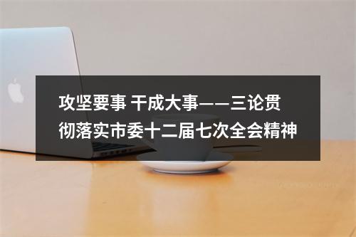 攻坚要事 干成大事——三论贯彻落实市委十二届七次全会精神