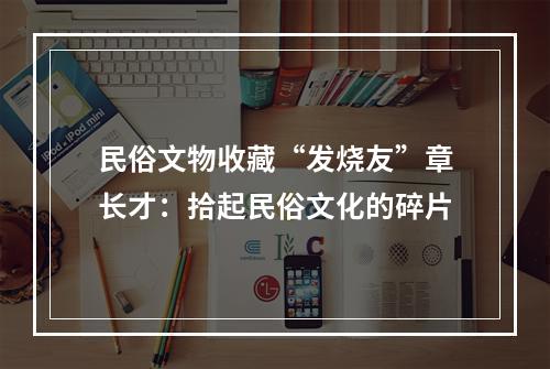 民俗文物收藏“发烧友”章长才：拾起民俗文化的碎片