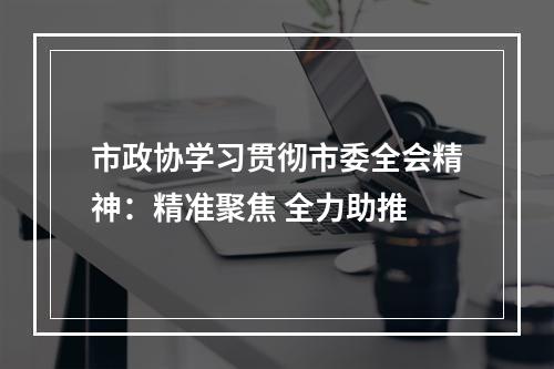 市政协学习贯彻市委全会精神：精准聚焦 全力助推
